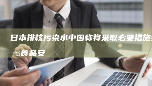 日本排核污染水 中国称将采取必要措施维护食品安全 (日本排核污染水)